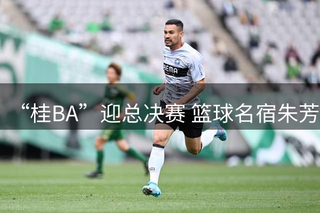 “桂BA”迎总决赛 篮球名宿朱芳雨助阵