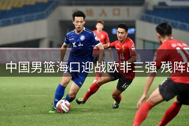 中国男篮海口迎战欧非三强 残阵出战考验郭士强调兵智慧