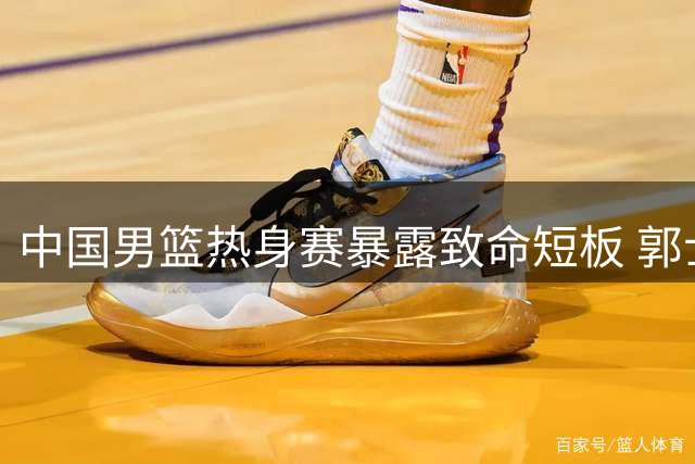 中国男篮热身赛暴露致命短板 郭士强火线换将备战世预赛关键战役