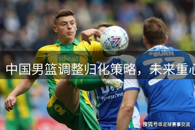 中国男篮调整归化策略，未来重心聚焦本土球员培养