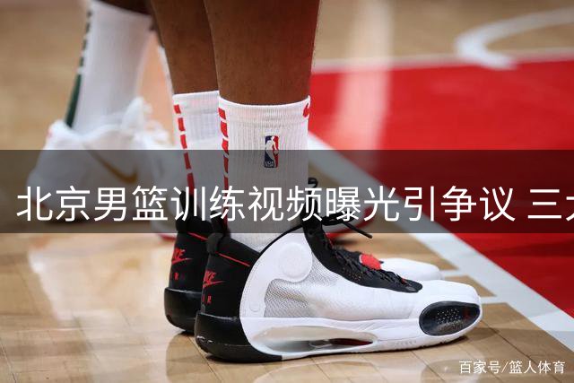 北京男篮训练视频曝光引争议 三大主力缺席国际赛引质疑