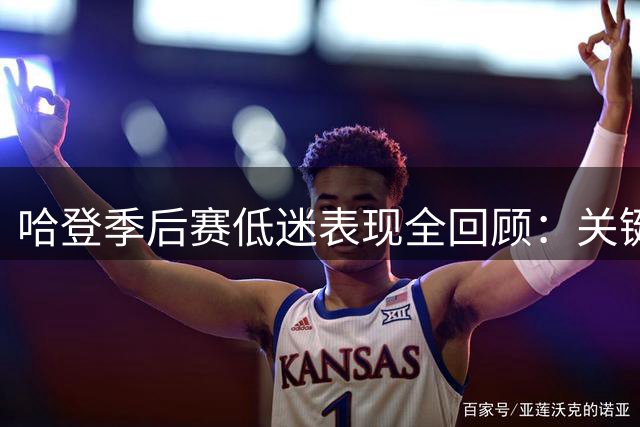 哈登季后赛低迷表现全回顾：关键战役屡屡失手成争议焦点