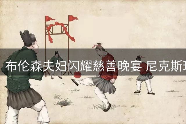 布伦森夫妇闪耀慈善晚宴 尼克斯球星携爱妻甜蜜亮相