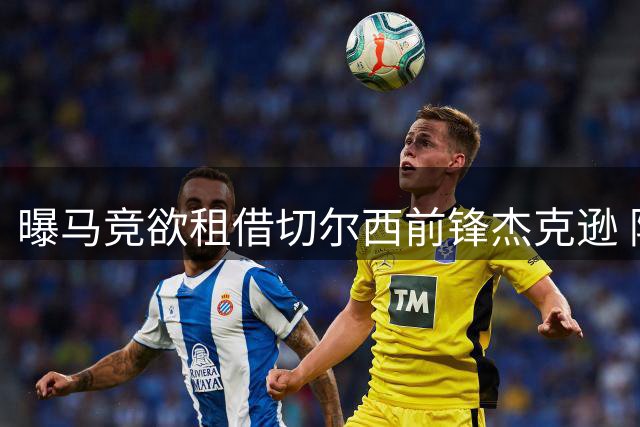 曝马竞欲租借切尔西前锋杰克逊 阿尔瓦雷斯或因此离队