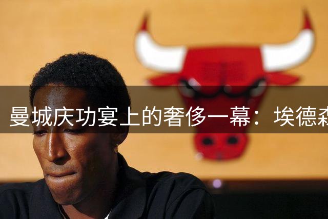 曼城庆功宴上的奢侈一幕：埃德森携天价红酒离场引热议