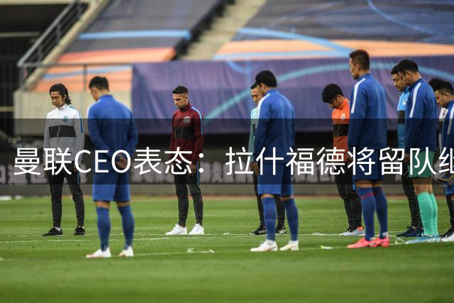 曼联CEO表态：拉什福德将留队继续效力