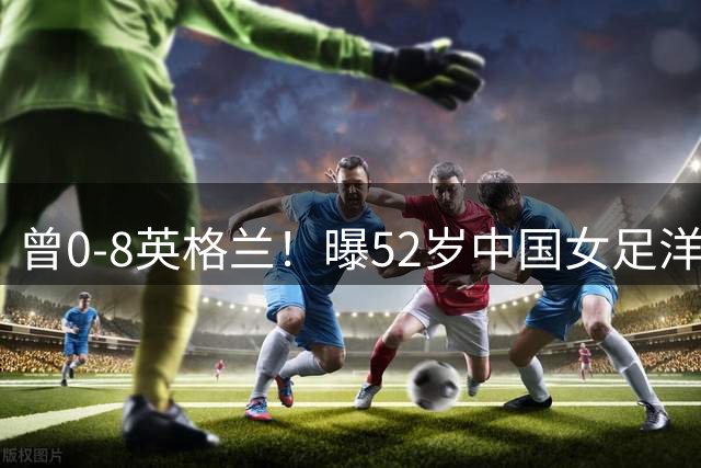 曾0-8英格兰！曝52岁中国女足洋帅辞职，或由本土教练带队踢亚运会