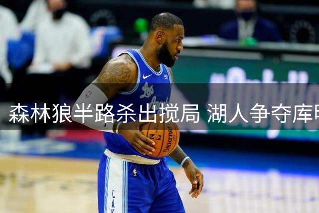 森林狼半路杀出搅局 湖人争夺库明加遇阻
