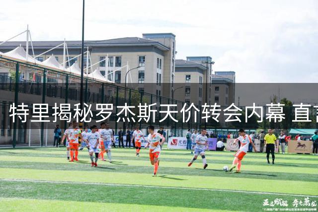 特里揭秘罗杰斯天价转会内幕 直言痛失库库雷利亚如断臂