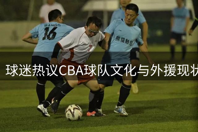 球迷热议CBA球队文化与外援现状：为何青训强势却难敌日韩？