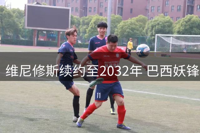 维尼修斯续约至2032年 巴西妖锋终老伯纳乌创纪录