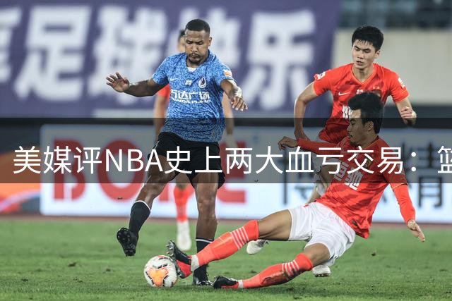美媒评NBA史上两大血亏交易：篮网快船豪赌皆成空