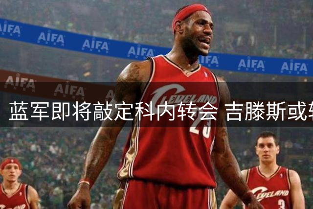 蓝军即将敲定科内转会 吉滕斯或转投罗马