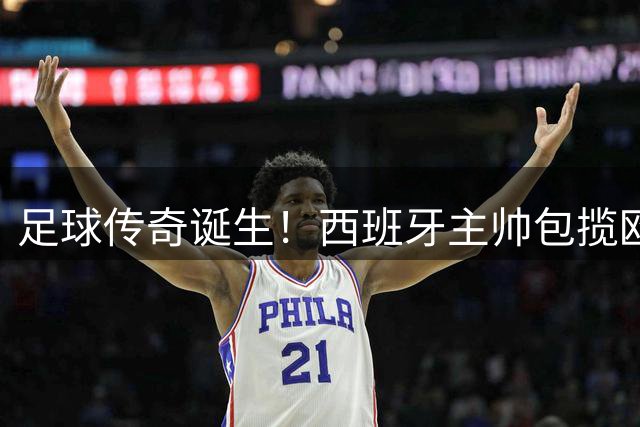 足球传奇诞生！西班牙主帅包揽欧陆三冠王 加冕世界杯双冠第一人