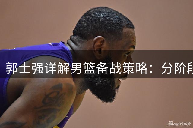 郭士强详解男篮备战策略：分阶段集训显成效 年轻球员担重任