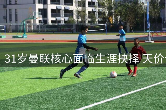 31岁曼联核心面临生涯抉择 天价合同能否撼动红魔队长？