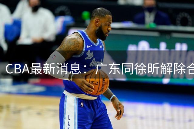 CBA最新消息：广东同徐昕解除合约，徐杰领军战胜香港球队，奥莫特表明立场